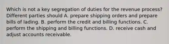 Which is not a key segregation of duties for the revenue process? Different parties should A. prepare shipping orders and prepare bills of lading. B. perform the credit and billing functions. C. perform the shipping and billing functions. D. receive cash and adjust accounts receivable.