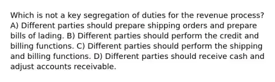 Which is not a key segregation of duties for the revenue process? A) Different parties should prepare shipping orders and prepare bills of lading. B) Different parties should perform the credit and billing functions. C) Different parties should perform the shipping and billing functions. D) Different parties should receive cash and adjust accounts receivable.