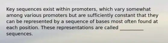 Key sequences exist within promoters, which vary somewhat among various promoters but are sufficiently constant that they can be represented by a sequence of bases most often found at each position. These representations are called __________ sequences.