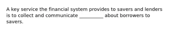 A key service the financial system provides to savers and lenders is to collect and communicate __________ about borrowers to savers.