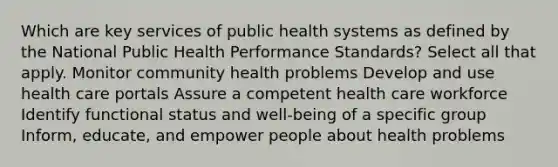 Which are key services of public health systems as defined by the National Public Health Performance Standards? Select all that apply. Monitor community health problems Develop and use health care portals Assure a competent health care workforce Identify functional status and well-being of a specific group Inform, educate, and empower people about health problems