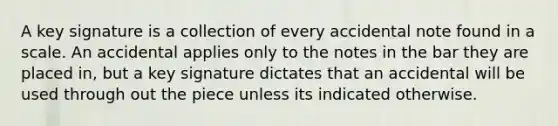 A key signature is a collection of every accidental note found in a scale. An accidental applies only to the notes in the bar they are placed in, but a key signature dictates that an accidental will be used through out the piece unless its indicated otherwise.