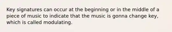 Key signatures can occur at the beginning or in the middle of a piece of music to indicate that the music is gonna change key, which is called modulating.