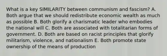 What is a key SIMILARITY between communism and fascism? A. Both argue that we should redistribute economic wealth as much as possible B. Both glorify a charismatic leader who embodies the national will C. Both are associated with totalitarian forms of government. D. Both are based on racist principles that glorify militarism, violence, and nationalism E. Both promote state ownership of the means of production