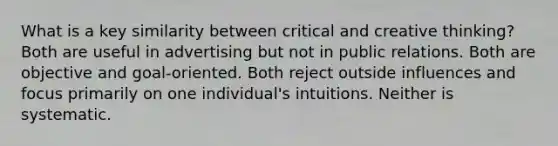 What is a key similarity between critical and creative thinking? Both are useful in advertising but not in public relations. Both are objective and goal-oriented. Both reject outside influences and focus primarily on one individual's intuitions. Neither is systematic.