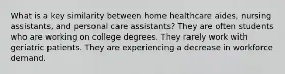 What is a key similarity between home healthcare aides, nursing assistants, and personal care assistants? They are often students who are working on college degrees. They rarely work with geriatric patients. They are experiencing a decrease in workforce demand.