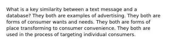 What is a key similarity between a text message and a database? They both are examples of advertising. They both are forms of consumer wants and needs. They both are forms of place transforming to consumer convenience. They both are used in the process of targeting individual consumers.