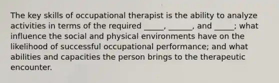 The key skills of occupational therapist is the ability to analyze activities in terms of the required _____, ______, and _____; what influence the social and physical environments have on the likelihood of successful occupational performance; and what abilities and capacities the person brings to the therapeutic encounter.