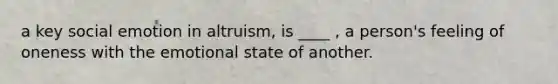 a key social emotion in altruism, is ____ , a person's feeling of oneness with the emotional state of another.