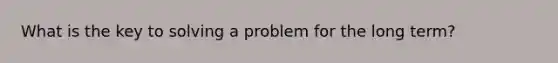 What is the key to solving a problem for the long term?