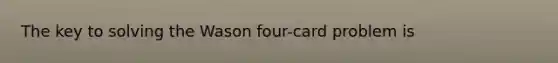 The key to solving the Wason four-card problem is