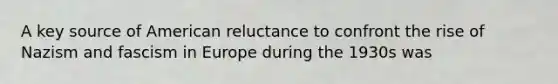 A key source of American reluctance to confront the rise of Nazism and fascism in Europe during the 1930s was