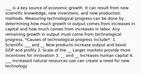 ___ is a key source of economic growth. It can result from new scientific knowledge, new inventions, and new production methods. Measuring technological progress can be done by determining how much growth in output comes from increases in capital and how much comes from increases in labor. Any remaining growth in output must come from technological progress. *Causes of technological progress include*: 1. Scientific ___ and __ New products increase output and boost GDP and profits 2. Scale of the __ Larger markets provide more incentives for innovation 3. __ and __ Increases human capital 4. ___ Increased <a href='https://www.questionai.com/knowledge/k6l1d2KrZr-natural-resources' class='anchor-knowledge'>natural resources</a> use can create a need for new technology