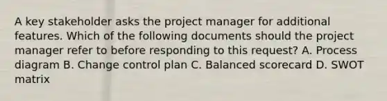 A key stakeholder asks the project manager for additional features. Which of the following documents should the project manager refer to before responding to this request? A. Process diagram B. Change control plan C. Balanced scorecard D. SWOT matrix