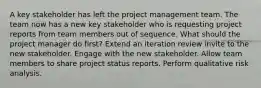 A key stakeholder has left the project management team. The team now has a new key stakeholder who is requesting project reports from team members out of sequence. What should the project manager do first? Extend an iteration review invite to the new stakeholder. Engage with the new stakeholder. Allow team members to share project status reports. Perform qualitative risk analysis.