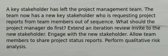 A key stakeholder has left the project management team. The team now has a new key stakeholder who is requesting project reports from team members out of sequence. What should the project manager do first? Extend an iteration review invite to the new stakeholder. Engage with the new stakeholder. Allow team members to share project status reports. Perform qualitative risk analysis.