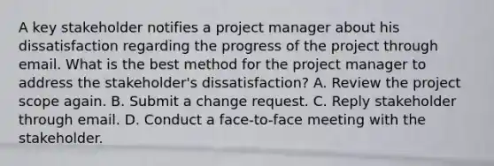 A key stakeholder notifies a project manager about his dissatisfaction regarding the progress of the project through email. What is the best method for the project manager to address the stakeholder's dissatisfaction? A. Review the project scope again. B. Submit a change request. C. Reply stakeholder through email. D. Conduct a face-to-face meeting with the stakeholder.