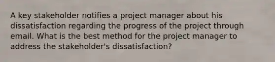 A key stakeholder notifies a project manager about his dissatisfaction regarding the progress of the project through email. What is the best method for the project manager to address the stakeholder's dissatisfaction?