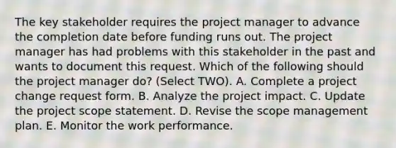 The key stakeholder requires the project manager to advance the completion date before funding runs out. The project manager has had problems with this stakeholder in the past and wants to document this request. Which of the following should the project manager do? (Select TWO). A. Complete a project change request form. B. Analyze the project impact. C. Update the project scope statement. D. Revise the scope management plan. E. Monitor the work performance.