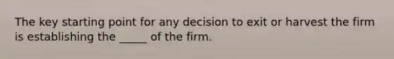 The key starting point for any decision to exit or harvest the firm is establishing the _____ of the firm.