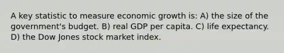 A key statistic to measure economic growth is: A) the size of the government's budget. B) real GDP per capita. C) life expectancy. D) the Dow Jones stock market index.