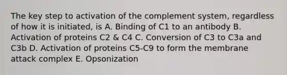 The key step to activation of the complement system, regardless of how it is initiated, is A. Binding of C1 to an antibody B. Activation of proteins C2 & C4 C. Conversion of C3 to C3a and C3b D. Activation of proteins C5-C9 to form the membrane attack complex E. Opsonization