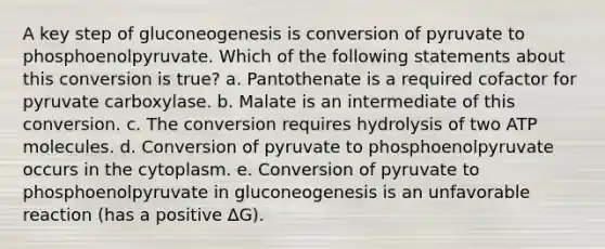 A key step of gluconeogenesis is conversion of pyruvate to phosphoenolpyruvate. Which of the following statements about this conversion is true? a. Pantothenate is a required cofactor for pyruvate carboxylase. b. Malate is an intermediate of this conversion. c. The conversion requires hydrolysis of two ATP molecules. d. Conversion of pyruvate to phosphoenolpyruvate occurs in the cytoplasm. e. Conversion of pyruvate to phosphoenolpyruvate in gluconeogenesis is an unfavorable reaction (has a positive ∆G).