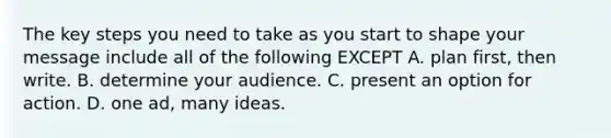 The key steps you need to take as you start to shape your message include all of the following EXCEPT A. plan first, then write. B. determine your audience. C. present an option for action. D. one ad, many ideas.