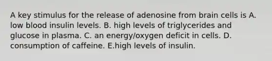 A key stimulus for the release of adenosine from brain cells is A. low blood insulin levels. B. high levels of triglycerides and glucose in plasma. C. an energy/oxygen deficit in cells. D. consumption of caffeine. E.high levels of insulin.