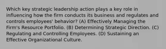 Which key strategic leadership action plays a key role in influencing how the firm conducts its business and regulates and controls employees' behavior? (A) Effectively Managing the Firm's Resource Portfolio. (B) Determining Strategic Direction. (C) Regulating and Controlling Employees. (D) Sustaining an Effective Organizational Culture.