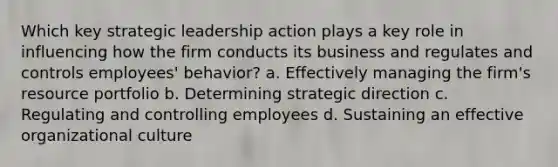 Which key strategic leadership action plays a key role in influencing how the firm conducts its business and regulates and controls employees' behavior? a. Effectively managing the firm's resource portfolio b. Determining strategic direction c. Regulating and controlling employees d. Sustaining an effective organizational culture