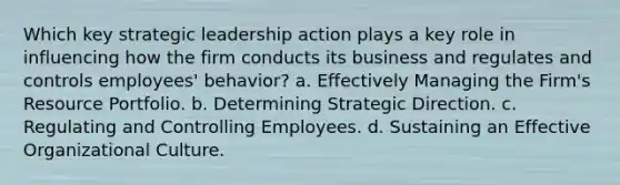 Which key strategic leadership action plays a key role in influencing how the firm conducts its business and regulates and controls employees' behavior? a. Effectively Managing the Firm's Resource Portfolio. b. Determining Strategic Direction. c. Regulating and Controlling Employees. d. Sustaining an Effective Organizational Culture.