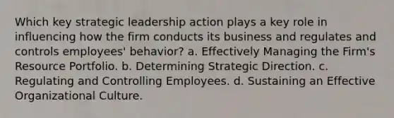 Which key strategic leadership action plays a key role in influencing how the firm conducts its business and regulates and controls employees' behavior? a. Effectively Managing the Firm's Resource Portfolio. b. Determining Strategic Direction. c. Regulating and Controlling Employees. d. Sustaining an Effective Organizational Culture.