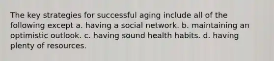 The key strategies for successful aging include all of the following except a. having a social network. b. maintaining an optimistic outlook. c. having sound health habits. d. having plenty of resources.