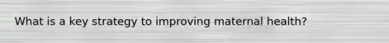 What is a key strategy to improving maternal health?
