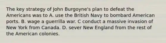 The key strategy of John Burgoyne's plan to defeat the Americans was to A. use the British Navy to bombard American ports. B. wage a guerrilla war. C conduct a massive invasion of New York from Canada. D. sever New England from the rest of the American colonies.