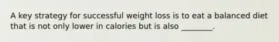 A key strategy for successful weight loss is to eat a balanced diet that is not only lower in calories but is also ________.