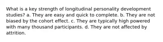 What is a key strength of longitudinal personality development studies? a. They are easy and quick to complete. b. They are not biased by the cohort effect. c. They are typically high powered with many thousand participants. d. They are not affected by attrition.