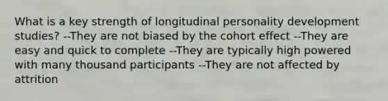 What is a key strength of longitudinal personality development studies? --They are not biased by the cohort effect --They are easy and quick to complete --They are typically high powered with many thousand participants --They are not affected by attrition