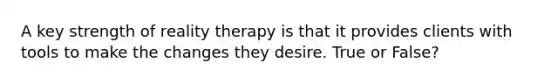 A key strength of reality therapy is that it provides clients with tools to make the changes they desire. True or False?