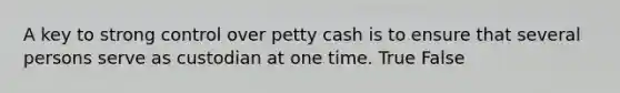 A key to strong control over petty cash is to ensure that several persons serve as custodian at one time. True False