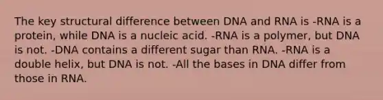 The key structural difference between DNA and RNA is -RNA is a protein, while DNA is a nucleic acid. -RNA is a polymer, but DNA is not. -DNA contains a different sugar than RNA. -RNA is a double helix, but DNA is not. -All the bases in DNA differ from those in RNA.