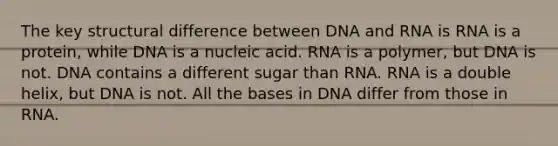 The key structural difference between DNA and RNA is RNA is a protein, while DNA is a nucleic acid. RNA is a polymer, but DNA is not. DNA contains a different sugar than RNA. RNA is a double helix, but DNA is not. All the bases in DNA differ from those in RNA.