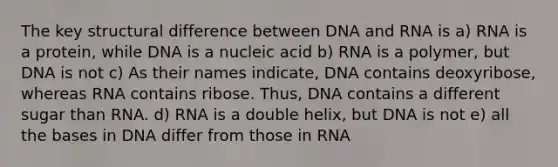 The key structural difference between DNA and RNA is a) RNA is a protein, while DNA is a nucleic acid b) RNA is a polymer, but DNA is not c) As their names indicate, DNA contains deoxyribose, whereas RNA contains ribose. Thus, DNA contains a different sugar than RNA. d) RNA is a double helix, but DNA is not e) all the bases in DNA differ from those in RNA