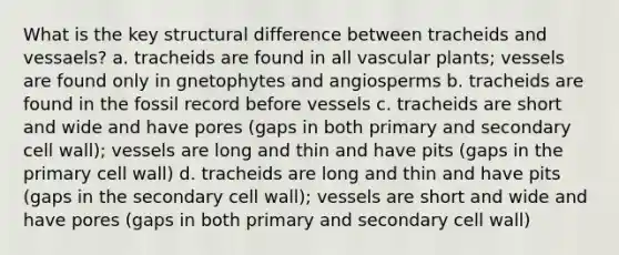 What is the key structural difference between tracheids and vessaels? a. tracheids are found in all vascular plants; vessels are found only in gnetophytes and angiosperms b. tracheids are found in the fossil record before vessels c. tracheids are short and wide and have pores (gaps in both primary and secondary cell wall); vessels are long and thin and have pits (gaps in the primary cell wall) d. tracheids are long and thin and have pits (gaps in the secondary cell wall); vessels are short and wide and have pores (gaps in both primary and secondary cell wall)