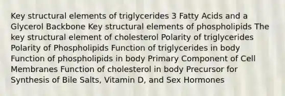 Key structural elements of triglycerides 3 Fatty Acids and a Glycerol Backbone Key structural elements of phospholipids The key structural element of cholesterol Polarity of triglycerides Polarity of Phospholipids Function of triglycerides in body Function of phospholipids in body Primary Component of Cell Membranes Function of cholesterol in body Precursor for Synthesis of Bile Salts, Vitamin D, and Sex Hormones