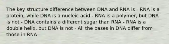 The key structure difference between DNA and RNA is - RNA is a protein, while DNA is a nucleic acid - RNA is a polymer, but DNA is not - DNA contains a different sugar than RNA - RNA is a double helix, but DNA is not - All the bases in DNA differ from those in RNA