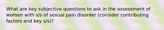 What are key subjective questions to ask in the assessment of women with s/s of sexual pain disorder (consider contributing factors and key s/s)?