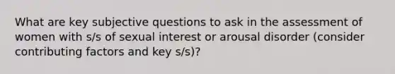 What are key subjective questions to ask in the assessment of women with s/s of sexual interest or arousal disorder (consider contributing factors and key s/s)?