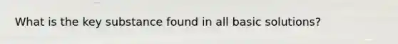 What is the key substance found in all basic solutions?